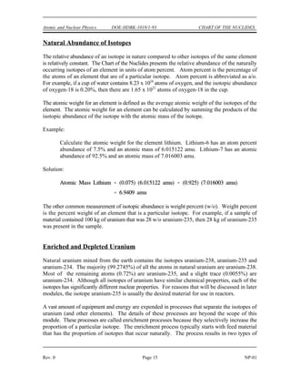 Atomic and Nuclear Physics DOE-HDBK-1019/1-93 CHART OF THE NUCLIDES
Rev. 0 Page 15 NP-01
Natural Abundance of Isotopes
The relative abundance of an isotope in nature compared to other isotopes of the same element
is relatively constant. The Chart of the Nuclides presents the relative abundance of the naturally
occurring isotopes of an element in units of atom percent. Atom percent is the percentage of
the atoms of an element that are of a particular isotope. Atom percent is abbreviated as a/o.
For example, if a cup of water contains 8.23 x 10 atoms of oxygen, and the isotopic abundance
24
of oxygen-18 is 0.20%, then there are 1.65 x 10 atoms of oxygen-18 in the cup.
22
The atomic weight for an element is defined as the average atomic weight of the isotopes of the
element. The atomic weight for an element can be calculated by summing the products of the
isotopic abundance of the isotope with the atomic mass of the isotope.
Example:
Calculate the atomic weight for the element lithium. Lithium-6 has an atom percent
abundance of 7.5% and an atomic mass of 6.015122 amu. Lithium-7 has an atomic
abundance of 92.5% and an atomic mass of 7.016003 amu.
Solution:
The other common measurement of isotopic abundance is weight percent (w/o). Weight percent
is the percent weight of an element that is a particular isotope. For example, if a sample of
material contained 100 kg of uranium that was 28 w/o uranium-235, then 28 kg of uranium-235
was present in the sample.
Enriched and Depleted Uranium
Natural uranium mined from the earth contains the isotopes uranium-238, uranium-235 and
uranium-234. The majority (99.2745%) of all the atoms in natural uranium are uranium-238.
Most of the remaining atoms (0.72%) are uranium-235, and a slight trace (0.0055%) are
uranium-234. Although all isotopes of uranium have similar chemical properties, each of the
isotopes has significantly different nuclear properties. For reasons that will be discussed in later
modules, the isotope uranium-235 is usually the desired material for use in reactors.
A vast amount of equipment and energy are expended in processes that separate the isotopes of
uranium (and other elements). The details of these processes are beyond the scope of this
module. These processes are called enrichment processes because they selectively increase the
proportion of a particular isotope. The enrichment process typically starts with feed material
that has the proportion of isotopes that occur naturally. The process results in two types of
 