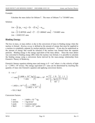 MASS DEFECT AND BINDING ENERGY DOE-HDBK-1019/1-93 Atomic and Nuclear Physics
Example:
Calculate the mass defect for lithium-7. The mass of lithium-7 is 7.016003 amu.
Solution:
∆ m Z mp
me
A Z mn
matom
∆ m 3 1.007826 amu 7 3 1.008665 amu 7.016003 amu
∆ m 0.0421335 amu
Binding Energy
The loss in mass, or mass defect, is due to the conversion of mass to binding energy when the
nucleus is formed. Binding energy is defined as the amount of energy that must be supplied to
a nucleus to completely separate its nuclear particles (nucleons). It can also be understood as
the amount of energy that would be released if the nucleus was formed from the separate
particles. Binding energy is the energy equivalent of the mass defect. Since the mass defect
was converted to binding energy (BE) when the nucleus was formed, it is possible to calculate
the binding energy using a conversion factor derived by the mass-energy relationship from
Einstein's Theory of Relativity.
Einstein's famous equation relating mass and energy is E = mc2
where c is the velocity of light
(c = 2.998 x 108
m/sec). The energy equivalent of 1 amu can be determined by inserting this
quantity of mass into Einstein's equation and applying conversion factors.
E m c 2
1 amu
1.6606 x 10 27
kg
1 amu
2.998 x 108 m
sec
2
1 N
1
kg m
sec2
1 J
1 N m
1.4924 x 10 10
J
1 MeV
1.6022 x 10 13
J
931.5 MeV
Conversion Factors:
1 amu = 1.6606 x 10 -27
kg
1 newton = 1 kg-m/sec2
1 joule = 1 newton-meter
1 MeV = 1.6022 x 10-13
joules
NP-01 Page 18 Rev. 0
 