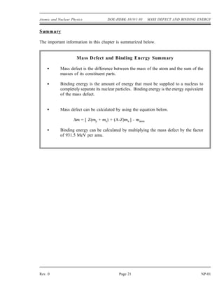 Atomic and Nuclear Physics DOE-HDBK-1019/1-93 MASS DEFECT AND BINDING ENERGY
Summary
The important information in this chapter is summarized below.
Mass Defect and Binding Energy Summary
Mass defect is the difference between the mass of the atom and the sum of the
masses of its constituent parts.
Binding energy is the amount of energy that must be supplied to a nucleus to
completely separate its nuclear particles. Binding energy is the energy equivalent
of the mass defect.
Mass defect can be calculated by using the equation below.
∆m = [ Z(mp + me) + (A-Z)mn ] - matom
Binding energy can be calculated by multiplying the mass defect by the factor
of 931.5 MeV per amu.
Rev. 0 Page 21 NP-01
 