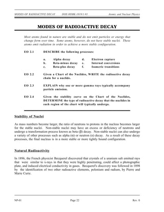 MODES OF RADIOACTIVE DECAY DOE-HDBK-1019/1-93 Atomic and Nuclear Physics
MODES OF RADIOACTIVE DECAY
Most atoms found in nature are stable and do not emit particles or energy that
change form over time. Some atoms, however, do not have stable nuclei. These
atoms emit radiation in order to achieve a more stable configuration.
EO 2.1 DESCRIBE the following processes:
a. Alpha decay d. Electron capture
b. Beta-minus decay e. Internal conversions
c. Beta-plus decay f. Isomeric transitions
EO 2.2 Given a Chart of the Nuclides, WRITE the radioactive decay
chain for a nuclide.
EO 2.3 EXPLAIN why one or more gamma rays typically accompany
particle emission.
EO 2.4 Given the stability curve on the Chart of the Nuclides,
DETERMINE the type of radioactive decay that the nuclides in
each region of the chart will typically undergo.
Stability of Nuclei
As mass numbers become larger, the ratio of neutrons to protons in the nucleus becomes larger
for the stable nuclei. Non-stable nuclei may have an excess or deficiency of neutrons and
undergo a transformation process known as beta (β) decay. Non-stable nuclei can also undergo
a variety of other processes such as alpha (α) or neutron (n) decay. As a result of these decay
processes, the final nucleus is in a more stable or more tightly bound configuration.
Natural Radioactivity
In 1896, the French physicist Becquerel discovered that crystals of a uranium salt emitted rays
that were similar to x-rays in that they were highly penetrating, could affect a photographic
plate, and induced electrical conductivity in gases. Becquerel's discovery was followed in 1898
by the identification of two other radioactive elements, polonium and radium, by Pierre and
Marie Curie.
NP-01 Page 22 Rev. 0
 