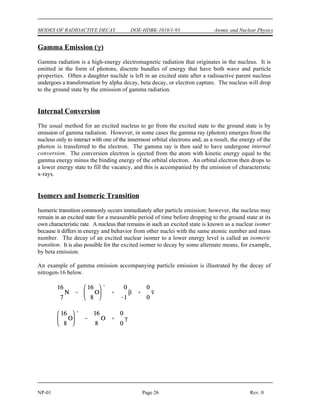 Atomic and Nuclear Physics DOE-HDBK-1019/1-93 MODES OF RADIOACTIVE DECAY
Rev. 0 Page 25 NP-01
Figure 9 Orbital Electron Capture
Positively charged electrons (beta-plus) are known as positrons. Except for sign, they are nearly
identical to their negatively charged cousins. When a positron, represented as e, , or simply as
+1 +1
0 0
e or  , is ejected from the nucleus, the atomic number is decreased by one and the mass number
+ +
remains unchanged. A proton has been converted to a neutron. An example of a typical positron
(beta-plus) decay is shown below.
Electron Capture (EC, K-capture)
Nuclei having an excess of protons may capture an electron from one of the inner orbits which
immediately combines with a proton in the nucleus to form a neutron. This process is called electron
capture (EC). The electron is normally captured from the innermost orbit (the K-shell), and,
consequently, this process is sometimes called K-capture. The following example depicts electron
capture.
A neutrino is formed at the same
time that the neutron is formed, and
energy carried off by it serves to
conserve momentum. Any energy
that is available due to the atomic
mass of the product being
appreciably less than that of the
parent will appear as gamma
radiation. Also, there will always
be characteristic x-rays given off
when an electron from one of the
higher energy shells moves in to fill
the vacancy in the K-shell.
Electron capture is shown
graphically in Figure 8.
Electron capture and positron
emission result in the production of
the same daughter product, and
they exist as competing processes.
For positron emission to occur, however, the mass of the daughter product must be less than the
mass of the parent by an amount equal to at least twice the mass of an electron. This mass difference
between the parent and daughter is necessary to account for two items present in the parent but not
in the daughter. One item is the positron ejected from the nucleus of the parent. The other item is
that the daughter product has one less orbital electron than the parent. If this requirement is not met,
then orbital electron capture takes place exclusively.
 