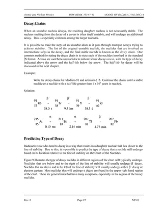 MODES OF RADIOACTIVE DECAY DOE-HDBK-1019/1-93 Atomic and Nuclear Physics
NP-01 Page 26 Rev. 0
Gamma Emission (
)
Gamma radiation is a high-energy electromagnetic radiation that originates in the nucleus. It is
emitted in the form of photons, discrete bundles of energy that have both wave and particle
properties. Often a daughter nuclide is left in an excited state after a radioactive parent nucleus
undergoes a transformation by alpha decay, beta decay, or electron capture. The nucleus will drop
to the ground state by the emission of gamma radiation.
Internal Conversion
The usual method for an excited nucleus to go from the excited state to the ground state is by
emission of gamma radiation. However, in some cases the gamma ray (photon) emerges from the
nucleus only to interact with one of the innermost orbital electrons and, as a result, the energy of the
photon is transferred to the electron. The gamma ray is then said to have undergone internal
conversion. The conversion electron is ejected from the atom with kinetic energy equal to the
gamma energy minus the binding energy of the orbital electron. An orbital electron then drops to
a lower energy state to fill the vacancy, and this is accompanied by the emission of characteristic
x-rays.
Isomers and Isomeric Transition
Isomeric transition commonly occurs immediately after particle emission; however, the nucleus may
remain in an excited state for a measurable period of time before dropping to the ground state at its
own characteristic rate. A nucleus that remains in such an excited state is known as a nuclear isomer
because it differs in energy and behavior from other nuclei with the same atomic number and mass
number. The decay of an excited nuclear isomer to a lower energy level is called an isomeric
transition. It is also possible for the excited isomer to decay by some alternate means, for example,
by beta emission.
An example of gamma emission accompanying particle emission is illustrated by the decay of
nitrogen-16 below.
 
