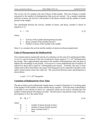 RADIOACTIVITY DOE-HDBK-1019/1-93 Atomic and Nuclear Physics
RADIOACTIVITY
The rate at which a sample of radioactive material decays is not constant. As
individual atoms of the material decay, there are fewer of those types of atoms
remaining. Since the rate of decay is directly proportional to the number of
atoms, the rate of decay will decrease as the number of atoms decreases.
EO 2.5 DEFINE the following terms:
a. Radioactivity d. Radioactive decay constant
b. Curie e. Radioactive half-life
c. Becquerel
EO 2.6 Given the number of atoms and either the half-life or decay
constant of a nuclide, CALCULATE the activity.
EO 2.7 Given the initial activity and the decay constant of a nuclide,
CALCULATE the activity at any later time.
EO 2.8 CONVERT between the half-life and decay constant for a
nuclide.
EO 2.9 Given the Chart of the Nuclides and the original activity, PLOT
the radioactive decay curve for a nuclide on either linear or
semi-log coordinates.
EO 2.10 DEFINE the following terms:
a. Radioactive equilibrium
b. Transient radioactive equilibrium
Radioactive Decay Rates
Radioactivity is the property of certain nuclides of spontaneously emitting particles or gamma
radiation. The decay of radioactive nuclides occurs in a random manner, and the precise time
at which a single nucleus will decay cannot be determined. However, the average behavior of
a very large sample can be predicted accurately by using statistical methods. These studies have
revealed that there is a certain probability that in a given time interval a certain fraction of the
nuclei within a sample of a particular nuclide will decay. This probability per unit time that an
atom of a nuclide will decay is known as the radioactive decay constant, λ. The units for the
decay constant are inverse time such as 1/second, 1/minute, 1/hour, or 1/year. These decay
constant units can also be expressed as second-1
, minute-1
, hour-1
, and year-1
.
NP-01 Page 30 Rev. 0
 