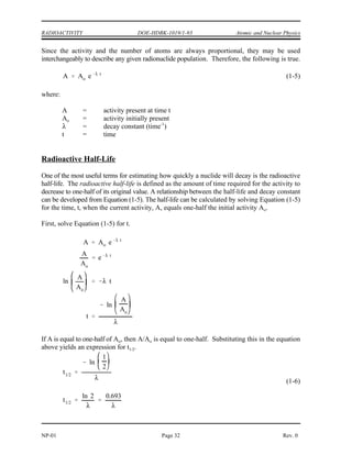 Atomic and Nuclear Physics DOE-HDBK-1019/1-93 RADIOACTIVITY
Rev. 0 Page 31 NP-01
The activity (A) of a sample is the rate of decay of that sample. This rate of decay is usually
measured in the number of disintegrations that occur per second. For a sample containing
millions of atoms, the activity is the product of the decay constant and the number of atoms
present in the sample.
The relationship between the activity, number of atoms, and decay constant is shown in
Equation (1-3).
A =  N (1-3)
where:
A = Activity of the nuclide (disintegrations/second)
 = decay constant of the nuclide (second )
-1
N = Number of atoms of the nuclide in the sample
Since  is a constant, the activity and the number of atoms are always proportional.
Units of Measurement for Radioactivity
Two common units to measure the activity of a substance are the curie (Ci) and becquerel (Bq).
A curie is a unit of measure of the rate of radioactive decay equal to 3.7 x 10 disintegrations
10
per second. This is approximately equivalent to the number of disintegrations that one gram of
radium-226 will undergo in one second. A becquerel is a more fundamental unit of measure of
radioactive decay that is equal to 1 disintegration per second. Currently, the curie is more
widely used in the United States, but usage of the becquerel can be expected to broaden as the
metric system slowly comes into wider use. The conversion between curies and becquerels is
shown below.
1 curie = 3.7 x 10 becquerels
10
Variation of Radioactivity Over Time
The rate at which a given radionuclide sample decays is stated in Equation (1-3) as being equal
to the product of the number of atoms and the decay constant. From this basic relationship it
is possible to use calculus to derive an expression which can be used to calculate how the
number of atoms present will change over time. The derivation is beyond the scope of this text,
but Equation (1-4) is the useful result.
(1-4)
where:
N = number of atoms present at time t
N = number of atoms initially present
o
 = decay constant (time )
-1
t = time
 