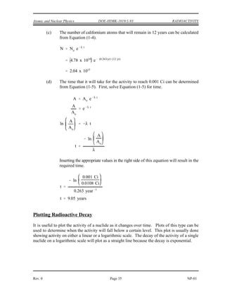RADIOACTIVITY DOE-HDBK-1019/1-93 Atomic and Nuclear Physics
NP-01 Page 34 Rev. 0
Example:
A sample of material contains 20 micrograms of californium-252.
Californium-252 has a half-life of 2.638 years.
Calculate:
(a) The number of californium-252 atoms initially present
(b) The activity of the californium-252 in curies
(c) The number of californium-252 atoms that will remain in 12 years
(d) The time it will take for the activity to reach 0.001 curies
Solution:
(a) The number of atoms of californium-252 can be determined as below.
(b) First, use Equation (1-6) to calculate the decay constant.
Use this value for the decay constant in Equation (1-3) to determine the activity.
 