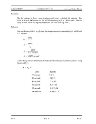 N No e t
4.78 x 1016
e (0.263/yr) (12 yr)
2.04 x 1015
A Ao e t
A
Ao
e t
ln
A
Ao
t
t
ln
A
Ao
t
ln
0.001 Ci
0.0108 Ci
0.263 year 1
t 9.05 years
Atomic and Nuclear Physics DOE-HDBK-1019/1-93 RADIOACTIVITY
Rev. 0 Page 35 NP-01
(c) The number of californium atoms that will remain in 12 years can be calculated
from Equation (1-4).
(d) The time that it will take for the activity to reach 0.001 Ci can be determined
from Equation (1-5). First, solve Equation (1-5) for time.
Inserting the appropriate values in the right side of this equation will result in the
required time.
Plotting Radioactive Decay
It is useful to plot the activity of a nuclide as it changes over time. Plots of this type can be
used to determine when the activity will fall below a certain level. This plot is usually done
showing activity on either a linear or a logarithmic scale. The decay of the activity of a single
nuclide on a logarithmic scale will plot as a straight line because the decay is exponential.
 