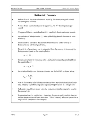 Atomic and Nuclear Physics DOE-HDBK-1019/1-93 RADIOACTIVITY
Rev. 0 Page 41 NP-01
Figure 15 Transient Equilibrium in the Decay of Barium-140
The decay constant for barium-140 is considerably smaller than the decay constant for
lanthanum-140. Remember that the rate of decay of both the parent and daughter can be
represented as N. Although the decay constant for barium-140 is smaller, the actual rate of
decay (N) is initially larger than that of lanthanum-140 because of the great difference in their
initial concentrations. As the concentration of the daughter increases, the rate of decay of the
daughter will approach and eventually match the decay rate of the parent. When this occurs,
they are said to be in transient equilibrium. A plot of the barium-lanthanum-cerium decay chain
reaching transient equilibrium is shown in Figure 15.
Secular equilibrium occurs when the parent has an extremely long half-life. In the long decay
chain for a naturally radioactive element, such as thorium-232, where all of the elements in the
chain are in secular equilibrium, each of the descendants has built up to an equilibrium amount
and all decay at the rate set by the original parent. The only exception is the final stable element
on the end of the chain. Its number of atoms is constantly increasing.
Summary
The important information in this chapter is summarized on the following page.
 