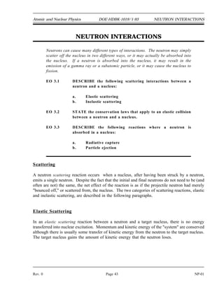RADIOACTIVITY DOE-HDBK-1019/1-93 Atomic and Nuclear Physics
NP-01 Page 42 Rev. 0
Radioactivity Summary
 Radioactivity is the decay of unstable atoms by the emission of particles and
electromagnetic radiation.
 A curie (Ci) is a unit of radioactivity equal to 3.7 x 10 disintegrations per
10
second.
 A becquerel (Bq) is a unit of radioactivity equal to 1 disintegration per second.
 The radioactive decay constant () is the probability per unit time that an atom
will decay.
 The radioactive half-life is the amount of time required for the activity to
decrease to one-half its original value.
 The activity of a substance can be calculated from the number of atoms and the
decay constant based on the equation below.
 The amount of activity remaining after a particular time can be calculated from
the equation below.
 The relationship between the decay constant and the half-life is shown below.
 Plots of radioactive decay can be useful to describe the variation of activity over
time. If decay is plotted using semi-log scale the plot results in a straight line.
 Radioactive equilibrium exists when the production rate of a material is equal to
the removal rate.
 Transient radioactive equilibrium exists when the parent nuclide and the daughter
nuclide decay at essentially the same rate. This occurs only when the parent has a
long half-life compared to the daughter.
 