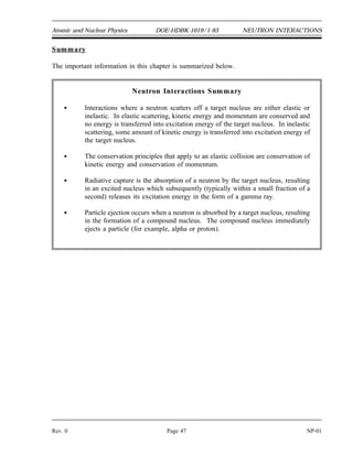1
0
n
238
92
U
239
92
U
239
92
U
0
0
1
0
n
10
5
B
11
5
B
7
3
Li
4
2
NEUTRON INTERACTIONS DOE-HDBK-1019/1-93 Atomic and Nuclear Physics
NP-01 Page 46 Rev. 0
Absorption Reactions
Most absorption reactions result in the loss of a neutron coupled with the production of a
charged particle or gamma ray. When the product nucleus is radioactive, additional radiation
is emitted at some later time. Radiative capture, particle ejection, and fission are all categorized
as absorption reactions and are briefly described below.
Radiative Capture
In radiative capture the incident neutron enters the target nucleus forming a compound nucleus.
The compound nucleus then decays to its ground state by gamma emission. An example of a
radiative capture reaction is shown below.
Particle Ejection
In a particle ejection reaction the incident particle enters the target nucleus forming a compound
nucleus. The newly formed compound nucleus has been excited to a high enough energy level
to cause it to eject a new particle while the incident neutron remains in the nucleus. After the
new particle is ejected, the remaining nucleus may or may not exist in an excited state depending
upon the mass-energy balance of the reaction. An example of a particle ejection reaction is
shown below.
Fission
One of the most important interactions that neutrons can cause is fission, in which the nucleus
that absorbs the neutron actually splits into two similarly sized parts. Fission will be discussed
in detail in the next chapter.
 