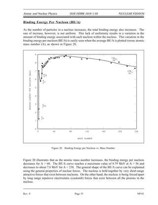 NUCLEAR FISSION DOE-HDBK-1019/1-93 Atomic and Nuclear Physics
Fertile Material
All of the neutron absorption reactions that do not result in fission lead to the production of new
nuclides through the process known as transmutation. These nuclides can, in turn, be transmuted
again or may undergo radioactive decay to produce still different nuclides. The nuclides that are
produced by this process are referred to as transmutation products. Because several of the fissile
nuclides do not exist in nature, they can only be produced by nuclear reactions (transmutation).
The target nuclei for such reactions are said to be fertile. Fertile materials are materials that can
undergo transmutation to become fissile materials. Figure 19 traces the transmutation mechanism
by which two fertile nuclides, thorium-232 and uranium-238, produce uranium-233 and
plutonium-239, respectively.
Figure 19 Conversion of Fertile Nuclides to Fissile Nuclides
If a reactor contains fertile material in addition to its fissile fuel, some new fuel will be produced
as the original fuel is burned up. This is called conversion. Reactors that are specifically
designed to produce fissionable fuel are called breeder reactors. In such reactors, the amount
of fissionable fuel produced is greater than the amount of fuel burnup. If less fuel is produced
than used, the process is called conversion, and the reactor is termed a converter.
NP-01 Page 52 Rev. 0
 