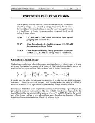 Atomic and Nuclear Physics DOE-HDBK-1019/1-93 NUCLEAR FISSION
Nuclear Fission Summary
The fission process can be explained using the liquid drop model of a nucleus.
In the ground state the nucleus is nearly spherical in shape. After the absorption
of a neutron, the nucleus will be in an excited state and start to oscillate and
become distorted. If the oscillations cause the nucleus to become shaped like a
dumbbell, the repulsive electrostatic forces will overcome the short-range
attractive nuclear forces, and the nucleus will split in two.
Excitation energy is the amount of energy a nucleus has above its ground state.
Critical energy is the minimum excitation energy that a nucleus must have before
it can fission.
Fissile material is material for which fission is possible with neutrons that have
zero kinetic energy. Fissionable material is material for which fission caused by
neutron absorption is possible provided the kinetic energy added with the binding
energy is greater than the critical energy. Fertile material is material that can
undergo transmutation to become fissile material.
Transmutation is the process of neutron absorption and subsequent decay, which
changes one nuclide to another nuclide. Conversion is the process of transmuting
fertile material into fissile material in a reactor, where the amount of fissile
material produced is less than the amount of fissile material consumed. Breeding
is the same as conversion, except the amount of fissile material produced is more
than the amount of fissile material consumed.
The curve of binding energy per nucleon increases quickly through the light
nuclides and reaches a maximum at a mass number of about 56. The curve
decreases slowly for mass numbers greater than 60.
The heaviest nuclei are easily fissionable because they require only a small
distortion from the spherical shape to allow the coulomb forces to overcoming
the attractive nuclear force, forcing the two halves of the nucleus apart.
Uranium-235 fissions with thermal neutrons because the binding energy released
by the absorption of a neutron is greater than the critical energy for fission. The
binding energy released by uranium-238 absorbing a neutron is less than the
critical energy, so additional kinetic energy must be possessed by the neutron for
fission to be possible.
Rev. 0 Page 55 NP-01
 