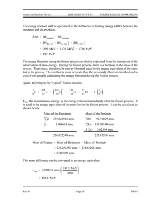 ENERGY RELEASE FROM FISSION DOE-HDBK-1019/1-93 Atomic and Nuclear Physics
Figure 22 graphically depicts that the binding energy per nucleon for the products (C,
Figure 22 Change in Binding Energy for Typical Fission
rubidium-93 and B, cesium-140) is greater than that for the reactant (A, uranium-235). The total
binding energy for a nucleus can be found by multiplying the binding energy per nucleon by the
number of nucleons.
TABLE 5
Binding Energies Calculated from
Binding Energy per Nucleon Curve
Nuclide
B.E. per Nucleon
(BE/A)
Mass Number
(A)
Binding Energy
(BE/A) x (A)
9
3
3
7Rb 8.7 MeV 93 809 MeV
14
5
0
5Cs 8.4 MeV 140 1176 MeV
23
9
5
2U 7.6 MeV 235 1786 MeV
NP-01 Page 58 Rev. 0
 