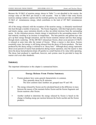 EDecay mRb 93 mNb 93 3 melectron
931.5MeV
amu
139.90910 amu 139.90543 amu 3 0.0005486 amu
931.5 MeV
amu
0.000202 amu
931.5 MeV
amu
1.89 MeV
Atomic and Nuclear Physics DOE-HDBK-1019/1-93 ENERGY RELEASE FROM FISSION
Rev. 0 Page 61 NP-01
The energy released in the decay chain of cesium-140 is calculated below.
The total decay energy is the sum of the energies of the two chains, or 9.73 MeV.
Distribution of Fission Energy
The average energy distribution for the energy released per fission with a thermal neutron in
uranium-235 is shown in Tables 6 and 7.
TABLE 6
Instantaneous Energy from Fission
Kinetic Energy of Fission Products 167 Mev
Energy of Fission Neutrons 5 MeV
Instantaneous Gamma-ray Energy 5 MeV
Capture Gamma-ray Energy 10 MeV
Total Instantaneous Energy 187 MeV
TABLE 7
Delayed Energy from Fission
Beta Particles From Fission Products 7 Mev
Gamma-rays from Fission Products 6 MeV
Neutrinos 10 MeV
Total Delayed Energy 23 MeV
 