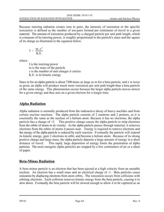 DOE-HDBK-1019/1-93
Atomic and Nuclear Physics INTERACTION OF RADIATION WITH MATTER
INTERACTION OF RADIATION WITH MATTER
Different types of radiation interact with matter in widely different ways. A large,
massive, charged alpha particle cannot penetrate a piece of paper and even has
a limited range in dry air. A neutrino, at the other extreme, has a low
probability of interacting with any matter, even if it passed through the diameter
of the earth.
EO 5.1 DESCRIBE interactions of the following with matter:
a. Alpha particle c. Positron
b. Beta particle d. Neutron
EO 5.2 DESCRIBE the following ways that gamma radiation interacts
with matter:
a. Photoelectric effect
b. Compton scattering
c. Pair production
Interaction of Radiation With Matter
Radiation can be classified into two general groups, charged and uncharged; therefore, it may be
expected that interactions with matter fall into two general types. Charged particles directly
ionize the media through which they pass, while uncharged particles and photons can cause
ionization only indirectly or by secondary radiation.
A moving charged particle has an electrical field surrounding it, which interacts with the atomic
structure of the medium through which it is passing. This interaction decelerates the particle and
accelerates electrons in the atoms of the medium. The accelerated electrons may acquire enough
energy to escape from the parent atom. This process, whereby radiation strips off orbital
electrons, is called ionization. Uncharged moving particles have no electrical field, so they can
only lose energy and cause ionization by such means as collisions or scattering. A photon can
lose energy by the photoelectric effect, Compton effect, or pair production.
Rev. 0 Page 63 NP-01
 