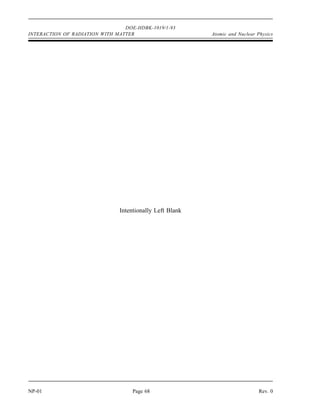 DOE-HDBK-1019/1-93
Atomic and Nuclear Physics INTERACTION OF RADIATION WITH MATTER
Rev. 0 Page 67 NP-01
Interaction of Radiation with Matter Summary
An alpha particle deposits a large amount of energy in a short distance of travel
due to its large mass and charge.
Beta-minus particles interact with the electrons orbiting the nucleus of atoms,
causing ionization by displacing the electrons. The beta particle loses energy with
each interaction. After the beta particle loses enough energy, it is captured in the
orbital shells of an atom.
Positrons interact with matter much the same way as beta minus particles. After
the positron has lost most of its energy by ionizing atoms, it is annihilated by
interaction with an electron. The electron-positron pair disappear and are replaced
by two gammas, each with the energy equivalent of the mass of an electron (0.51
MeV).
Neutrons interact with matter by elastic scattering, inelastic scattering, or
absorption.
Photoelectric effect is where a gamma interacts with an electron orbiting an atom.
The entire energy of the gamma is transferred to the electron, and the electron is
ejected from its orbit.
In Compton scattering a gamma interacts with an orbital electron, but only part of
the gamma energy is transferred to the electron. The electron is ejected from its
orbit, and the gamma is scattered off at a lower energy.
In pair-production, a gamma interacts with the electric field of a nucleus and is
converted into an electron-positron pair. The gamma must have an energy greater
than 1.02 MeV for this to occur.
Summary
The important information in this chapter is summarized below.
 