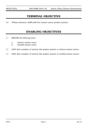 Reactor Theory (Neutron Characteristics) DOE-HDBK-1019/1-93 REFERENCES
REFERENCES
Foster, Arthur R. and Wright, Robert L. Jr., Basic Nuclear Engineering, 3rd Edition, Allyn
and Bacon, Inc., 1977.
Jacobs, A.M., Kline, D.E., and Remick, F. J., Basic Principles of Nuclear Science and
Reactors, Van Nostrand Company, Inc., 1960.
Kaplan, Irving, Nuclear Physics, 2nd Edition, Addison-Wesley Company, 1962.
Knief, Ronald Allen, Nuclear Energy Technology: Theory and Practice of Commercial
Nuclear Power, McGraw-Hill, 1981.
Lamarsh, John R., Introduction to Nuclear Engineering, Addison-Wesley Company, 1977.
Lamarsh, John R., Introduction to Nuclear Reactor Theory, Addison-Wesley Company,
1972.
General Electric Company, Nuclides and Isotopes: Chart of the Nuclides, 14th Edition,
General Electric Company, 1989.
Academic Program for Nuclear Power Plant Personnel, Volume III, Columbia, MD,
General Physics Corporation, Library of Congress Card #A 326517, 1982.
Glasstone, Samuel, Sourcebook on Atomic Energy, Robert F. Krieger Publishing
Company, Inc., 1979.
Glasstone, Samuel and Sesonske, Alexander, Nuclear Reactor Engineering, 3rd Edition,
Van Nostrand Reinhold Company, 1981.
Rev. 0 Page v NP-02
 