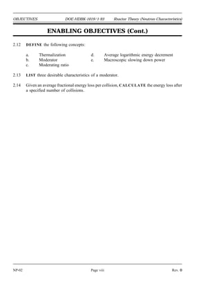Reactor Theory (Neutron Characteristics) DOE-HDBK-1019/1-93 OBJECTIVES
TERMINAL OBJECTIVE
2.0 Given the necessary information for calculations, EXPLAIN basic concepts in reactor
physics and perform calculations.
ENABLING OBJECTIVES
2.1 DEFINE the following terms:
a. Atom density d. Barn
b. Neutron flux e. Macroscopic cross section
c. Microscopic cross section f. Mean free path
2.2 EXPRESS macroscopic cross section in terms of microscopic cross section.
2.3 DESCRIBE how the absorption cross section of typical nuclides varies with neutron
energy at energies below the resonance absorption region.
2.4 DESCRIBE the cause of resonance absorption in terms of nuclear energy levels.
2.5 DESCRIBE the energy dependence of resonance absorption peaks for typical light and
heavy nuclei.
2.6 EXPRESS mean free path in terms of macroscopic cross section.
2.7 Given the number densities (or total density and component fractions) and microscopic
cross sections of components, CALCULATE the macroscopic cross section for a mixture.
2.8 CALCULATE a macroscopic cross section given a material density, atomic mass, and
microscopic cross section.
2.9 EXPLAIN neutron shadowing or self-shielding.
2.10 Given the neutron flux and macroscopic cross section, CALCULATE the reaction rate.
2.11 DESCRIBE the relationship between neutron flux and reactor power.
Rev. 0 Page vii NP-02
 