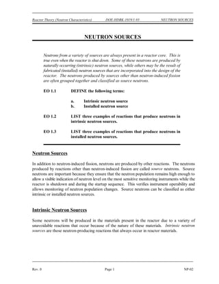 OBJECTIVES DOE-HDBK-1019/1-93 Reactor Theory (Neutron Characteristics)
TERMINAL OBJECTIVE
4.0 Without references, DESCRIBE the neutron energy spectrum for the type of reactor
presented in this module.
ENABLING OBJECTIVES
4.1 STATE the average energy at which prompt neutrons are produced.
4.2 DESCRIBE the neutron energy spectrum in the following reactors:
a. Fast reactor
b. Thermal reactor
4.3 EXPLAIN the reason for the particular shape of the fast, intermediate, and slow energy
regions of the neutron flux spectrum for a thermal reactor.
NP-02 Page x Rev. 0
 