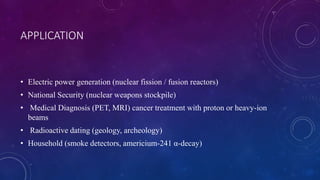 • Electric power generation (nuclear fission / fusion reactors)
• National Security (nuclear weapons stockpile)
• Medical Diagnosis (PET, MRI) cancer treatment with proton or heavy-ion
beams
• Radioactive dating (geology, archeology)
• Household (smoke detectors, americium-241 α-decay)
APPLICATION
 