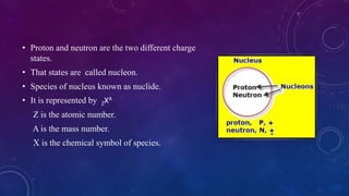 • Proton and neutron are the two different charge
states.
• That states are called nucleon.
• Species of nucleus known as nuclide.
• It is represented by ZXA
Z is the atomic number.
A is the mass number.
X is the chemical symbol of species.
 