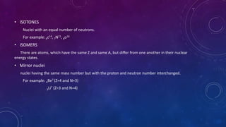 • ISOTONES
Nuclei with an equal number of neutrons.
For example: 6c14, 7N15, 8o16
• ISOMERS
There are atoms, which have the same Z and same A, but differ from one another in their nuclear
energy states.
• Mirror nuclei
nuclei having the same mass number but with the proton and neutron number interchanged.
For example: 4Be7 (Z=4 and N=3)
3Li7 (Z=3 and N=4)
 
