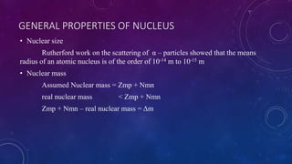 GENERAL PROPERTIES OF NUCLEUS
• Nuclear size
Rutherford work on the scattering of α – particles showed that the means
radius of an atomic nucleus is of the order of 10-14 m to 10-15 m
• Nuclear mass
Assumed Nuclear mass = Zmp + Nmn
real nuclear mass < Zmp + Nmn
Zmp + Nmn – real nuclear mass = Δm
 