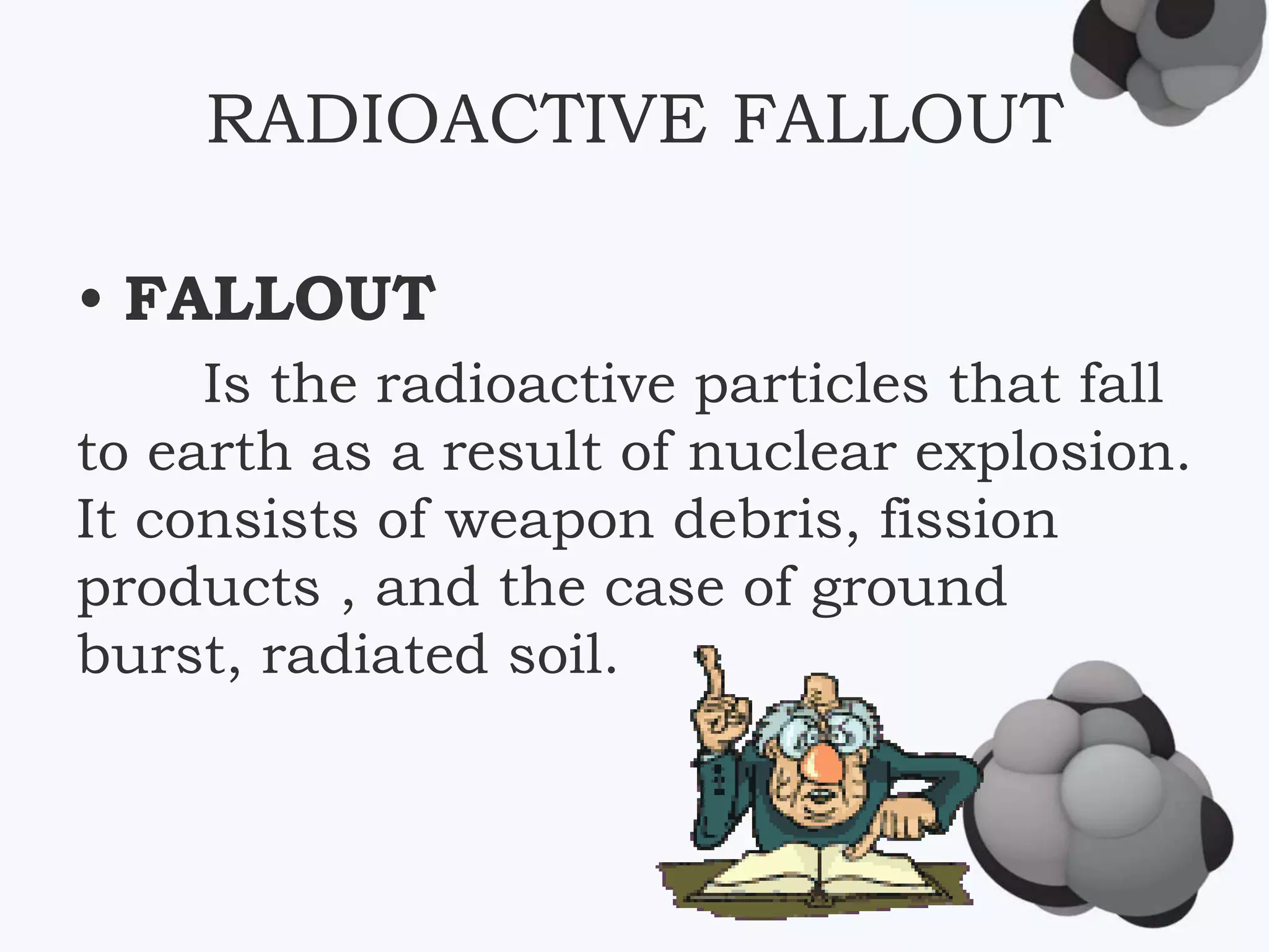 RADIOACTIVE FALLOUT
• FALLOUT
Is the radioactive particles that fall
to earth as a result of nuclear explosion.
It consists of weapon debris, fission
products , and the case of ground
burst, radiated soil.
 