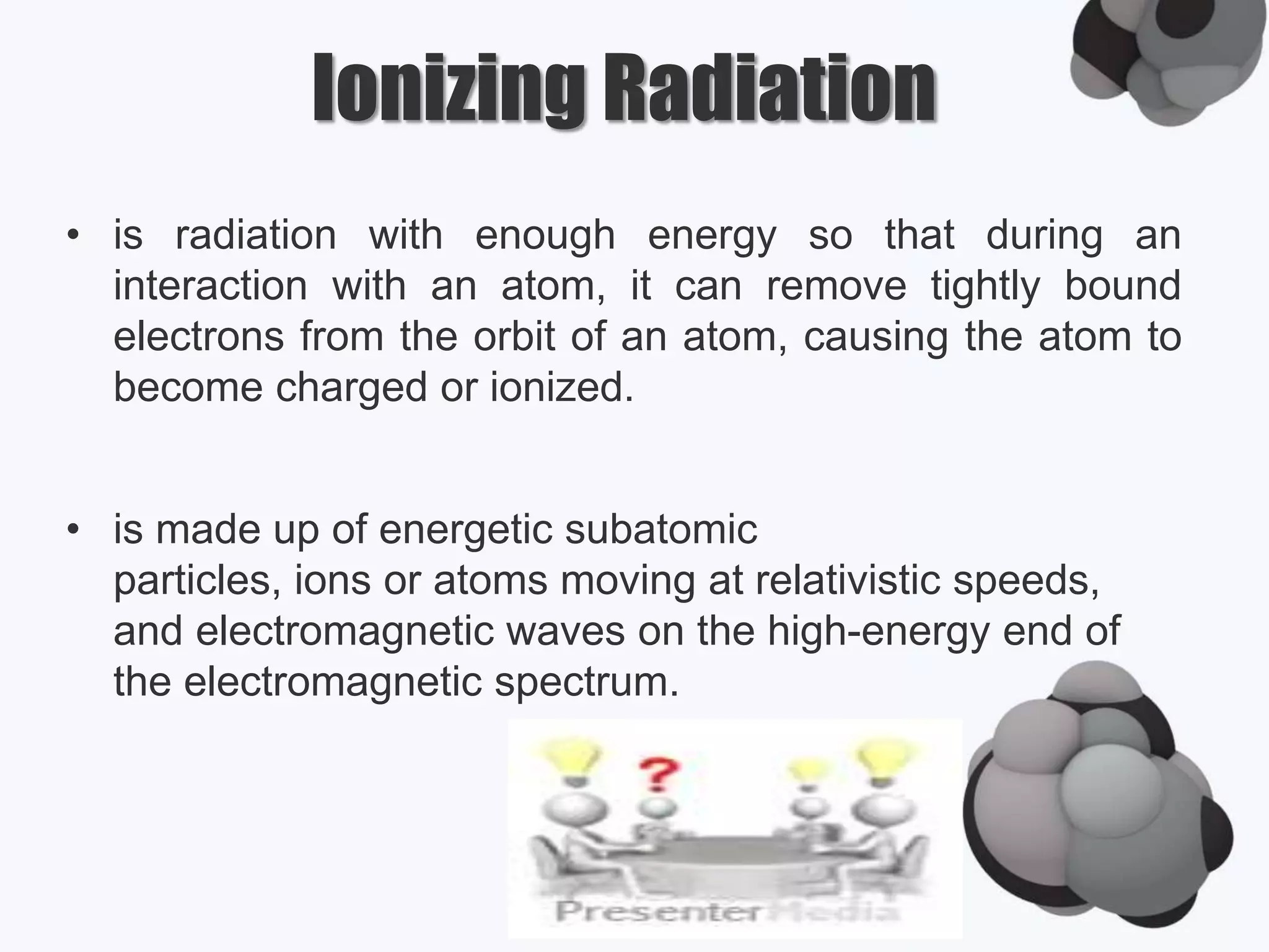 Ionizing Radiation
• is radiation with enough energy so that during an
interaction with an atom, it can remove tightly bound
electrons from the orbit of an atom, causing the atom to
become charged or ionized.
• is made up of energetic subatomic
particles, ions or atoms moving at relativistic speeds,
and electromagnetic waves on the high-energy end of
the electromagnetic spectrum.
 