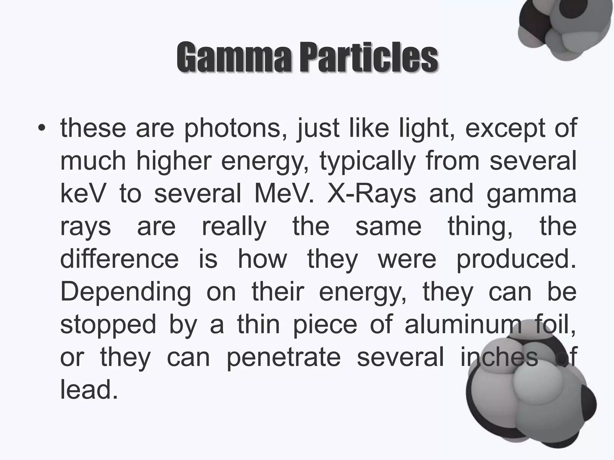 Gamma Particles
• these are photons, just like light, except of
much higher energy, typically from several
keV to several MeV. X-Rays and gamma
rays are really the same thing, the
difference is how they were produced.
Depending on their energy, they can be
stopped by a thin piece of aluminum foil,
or they can penetrate several inches of
lead.
 