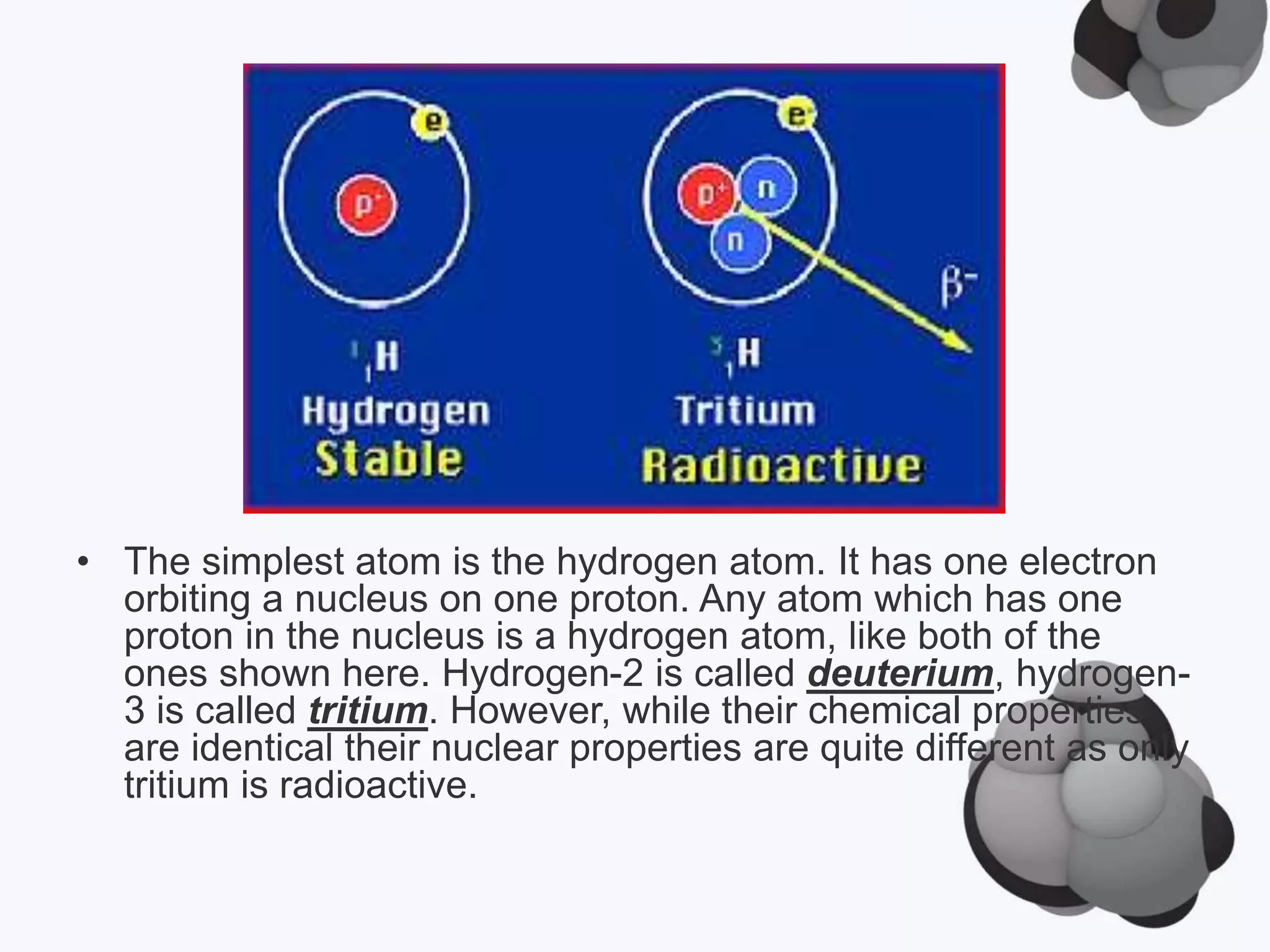 • The simplest atom is the hydrogen atom. It has one electron
orbiting a nucleus on one proton. Any atom which has one
proton in the nucleus is a hydrogen atom, like both of the
ones shown here. Hydrogen-2 is called deuterium, hydrogen-
3 is called tritium. However, while their chemical properties
are identical their nuclear properties are quite different as only
tritium is radioactive.
 