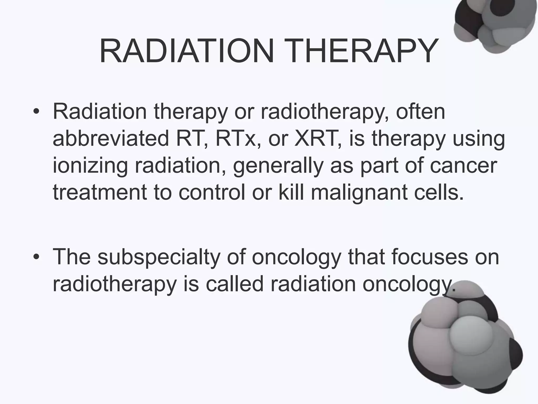 RADIATION THERAPY
• Radiation therapy or radiotherapy, often
abbreviated RT, RTx, or XRT, is therapy using
ionizing radiation, generally as part of cancer
treatment to control or kill malignant cells.
• The subspecialty of oncology that focuses on
radiotherapy is called radiation oncology.
 