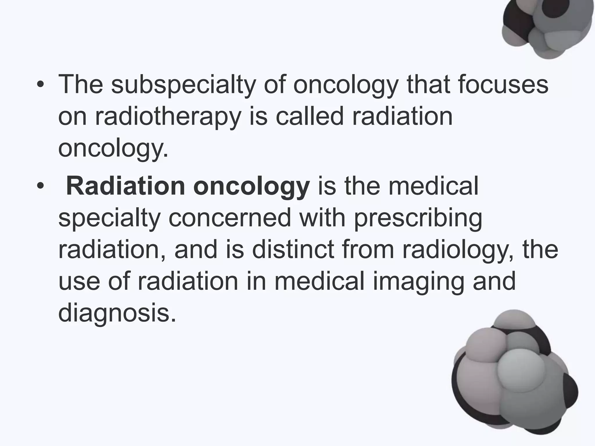 • The subspecialty of oncology that focuses
on radiotherapy is called radiation
oncology.
• Radiation oncology is the medical
specialty concerned with prescribing
radiation, and is distinct from radiology, the
use of radiation in medical imaging and
diagnosis.
 