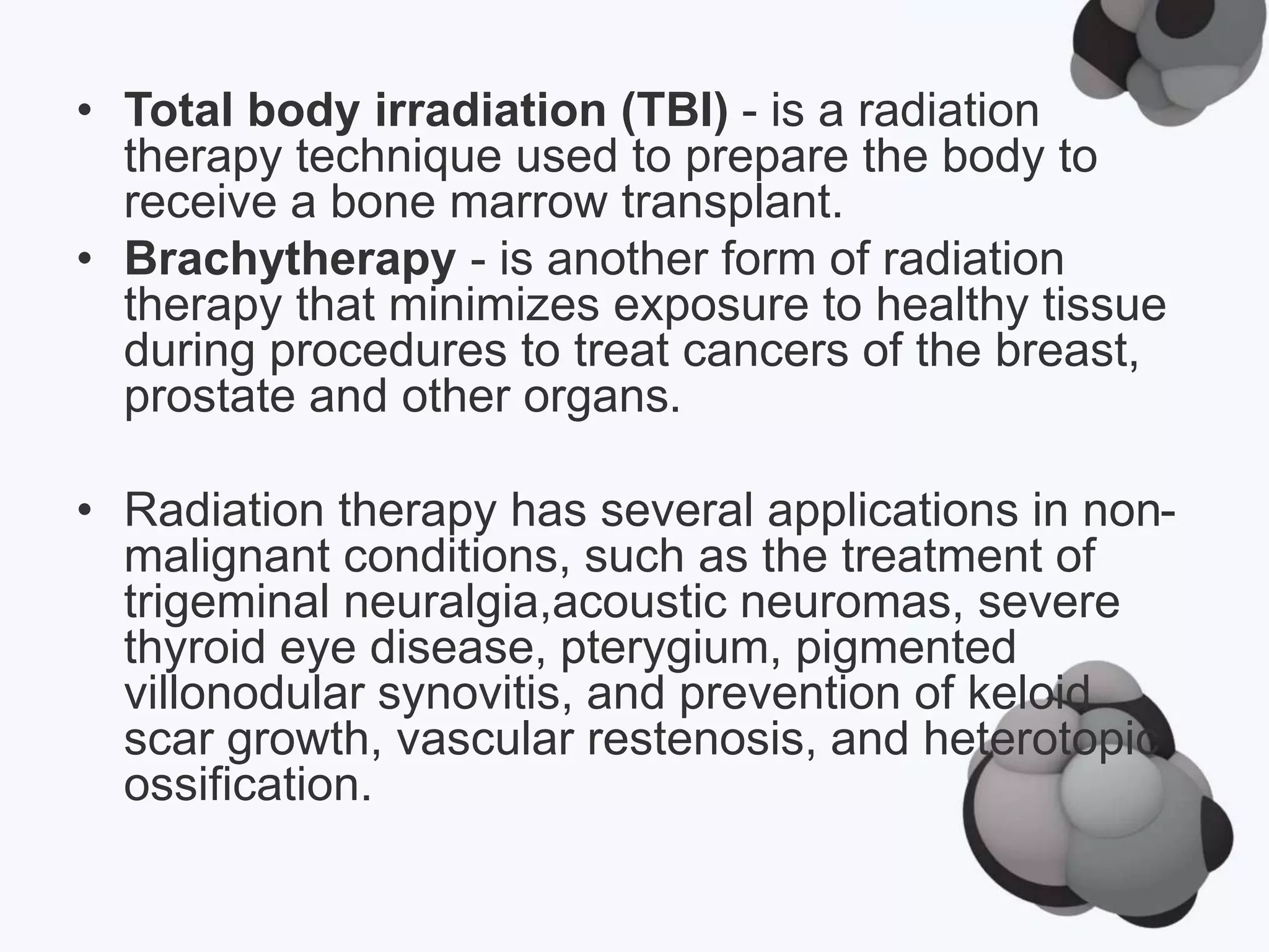 • Total body irradiation (TBI) - is a radiation
therapy technique used to prepare the body to
receive a bone marrow transplant.
• Brachytherapy - is another form of radiation
therapy that minimizes exposure to healthy tissue
during procedures to treat cancers of the breast,
prostate and other organs.
• Radiation therapy has several applications in non-
malignant conditions, such as the treatment of
trigeminal neuralgia,acoustic neuromas, severe
thyroid eye disease, pterygium, pigmented
villonodular synovitis, and prevention of keloid
scar growth, vascular restenosis, and heterotopic
ossification.
 