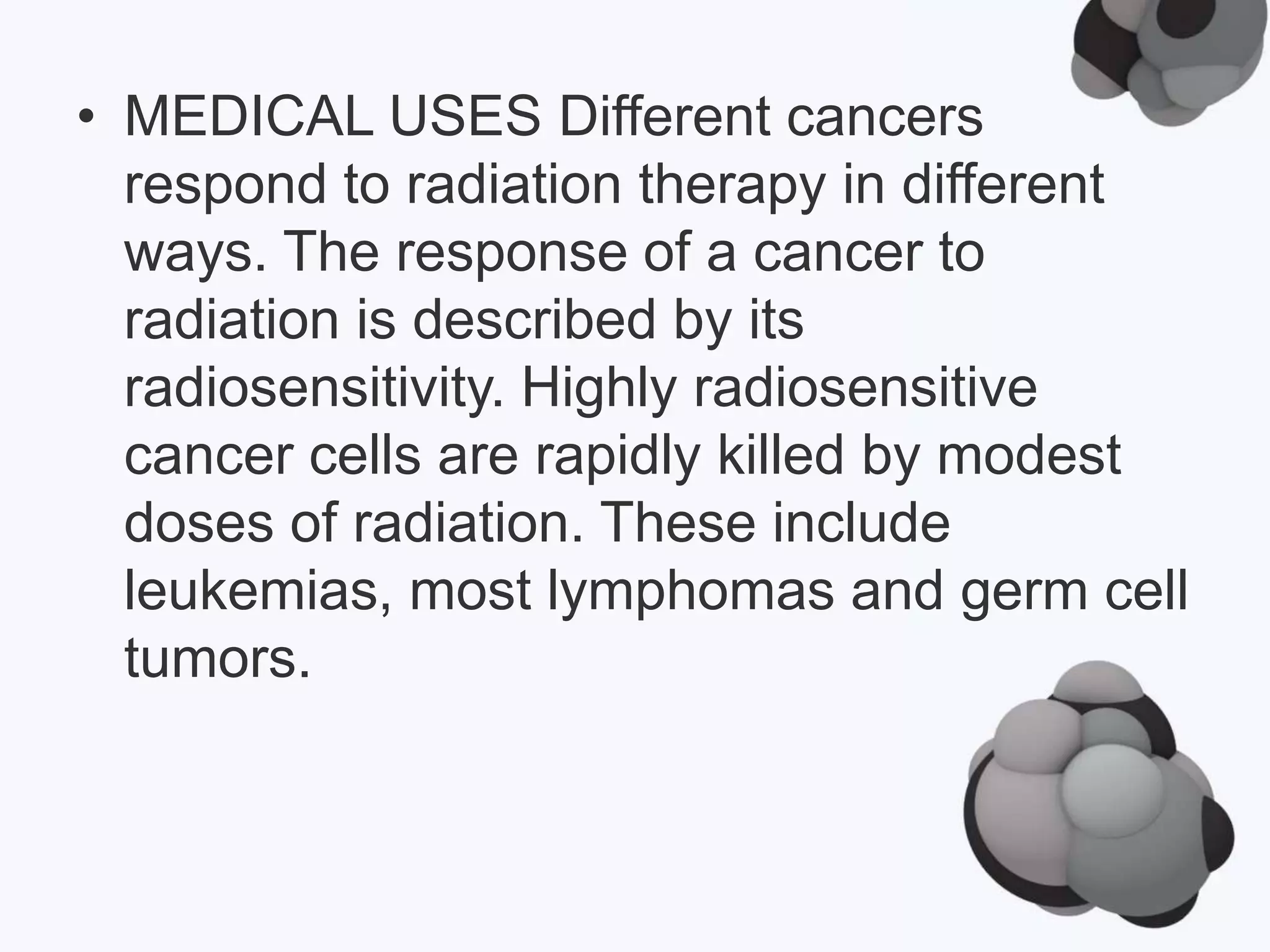 • MEDICAL USES Different cancers
respond to radiation therapy in different
ways. The response of a cancer to
radiation is described by its
radiosensitivity. Highly radiosensitive
cancer cells are rapidly killed by modest
doses of radiation. These include
leukemias, most lymphomas and germ cell
tumors.
 