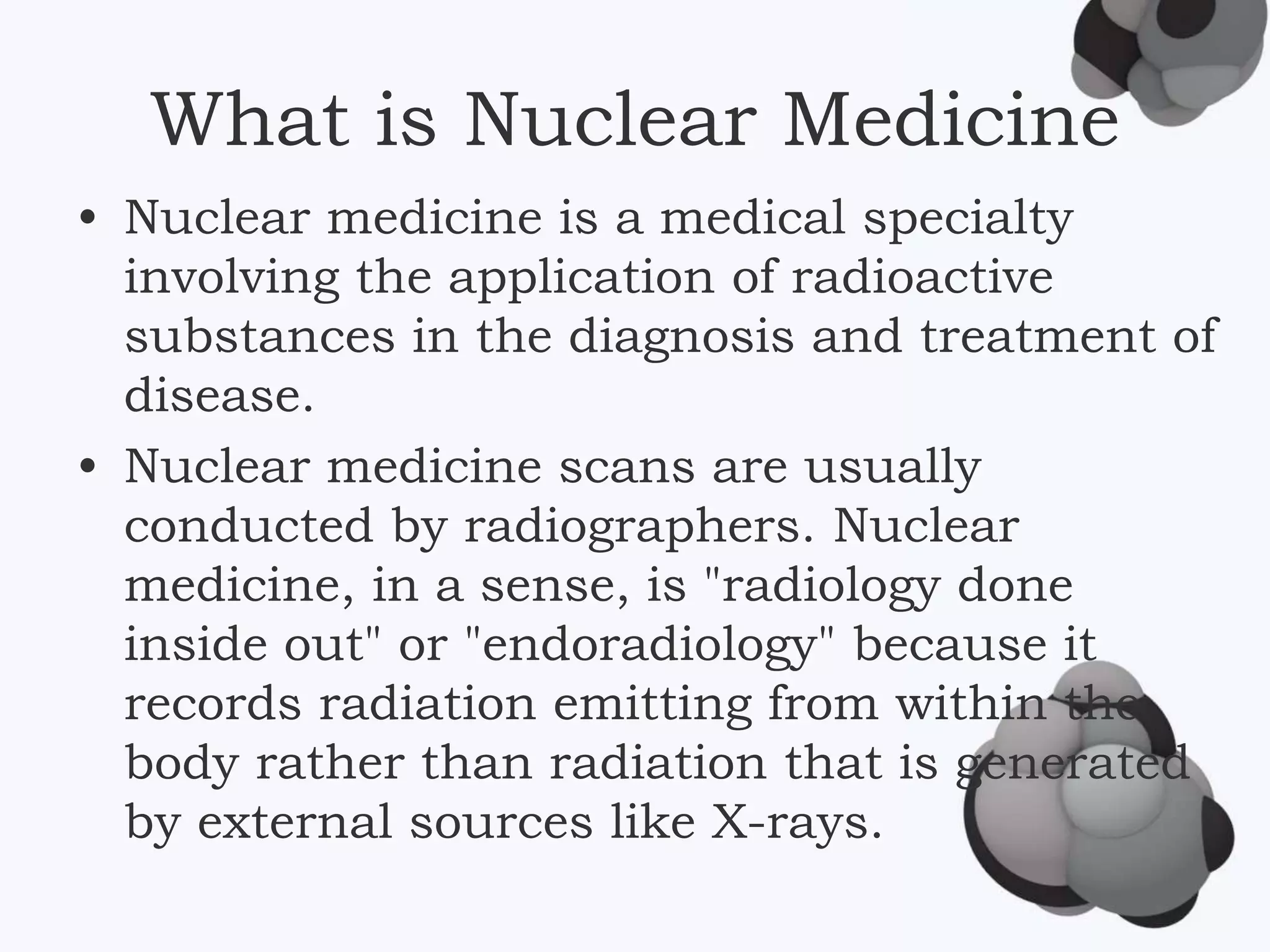What is Nuclear Medicine
• Nuclear medicine is a medical specialty
involving the application of radioactive
substances in the diagnosis and treatment of
disease.
• Nuclear medicine scans are usually
conducted by radiographers. Nuclear
medicine, in a sense, is "radiology done
inside out" or "endoradiology" because it
records radiation emitting from within the
body rather than radiation that is generated
by external sources like X-rays.
 