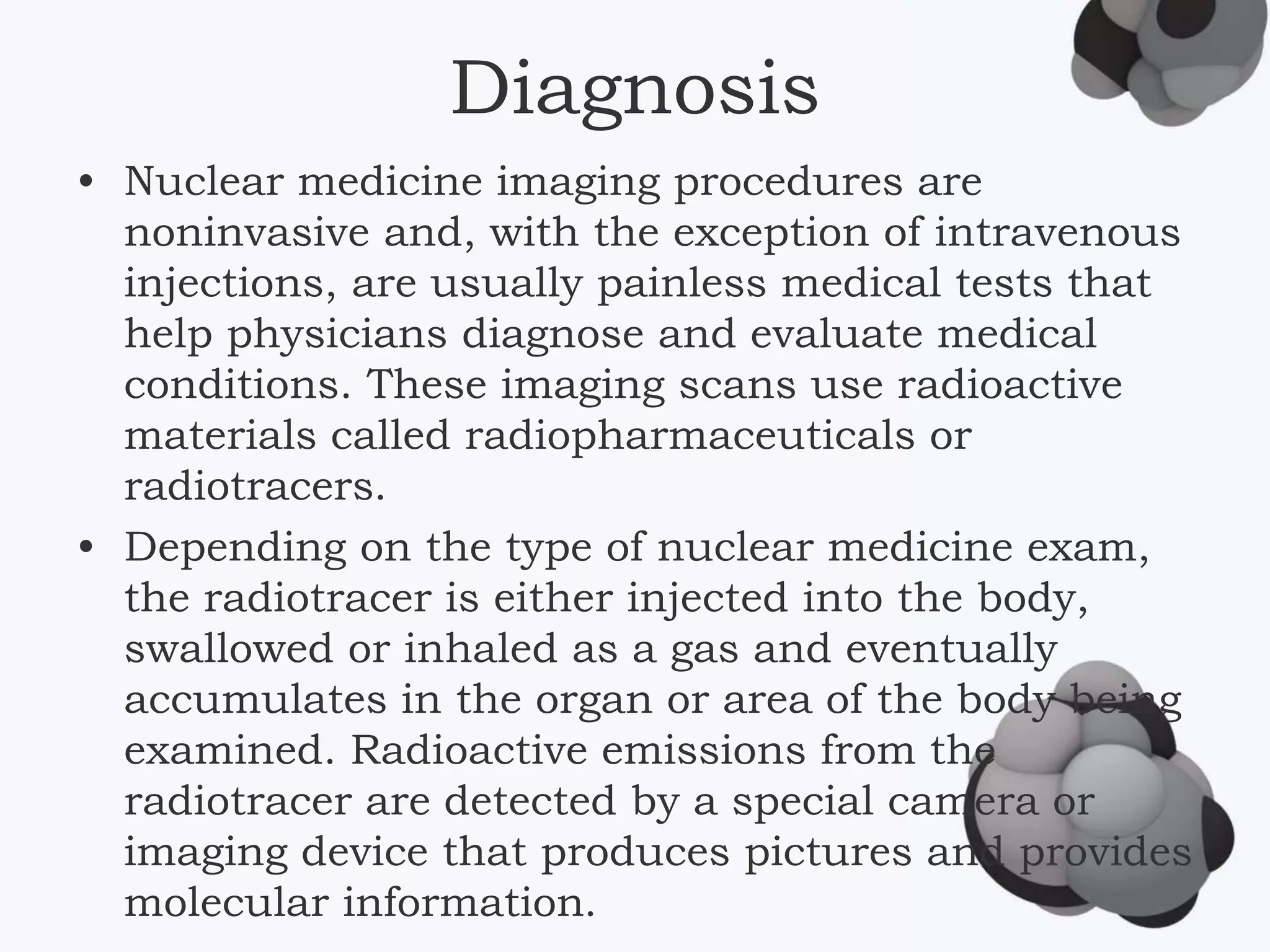 Diagnosis
• Nuclear medicine imaging procedures are
noninvasive and, with the exception of intravenous
injections, are usually painless medical tests that
help physicians diagnose and evaluate medical
conditions. These imaging scans use radioactive
materials called radiopharmaceuticals or
radiotracers.
• Depending on the type of nuclear medicine exam,
the radiotracer is either injected into the body,
swallowed or inhaled as a gas and eventually
accumulates in the organ or area of the body being
examined. Radioactive emissions from the
radiotracer are detected by a special camera or
imaging device that produces pictures and provides
molecular information.
 