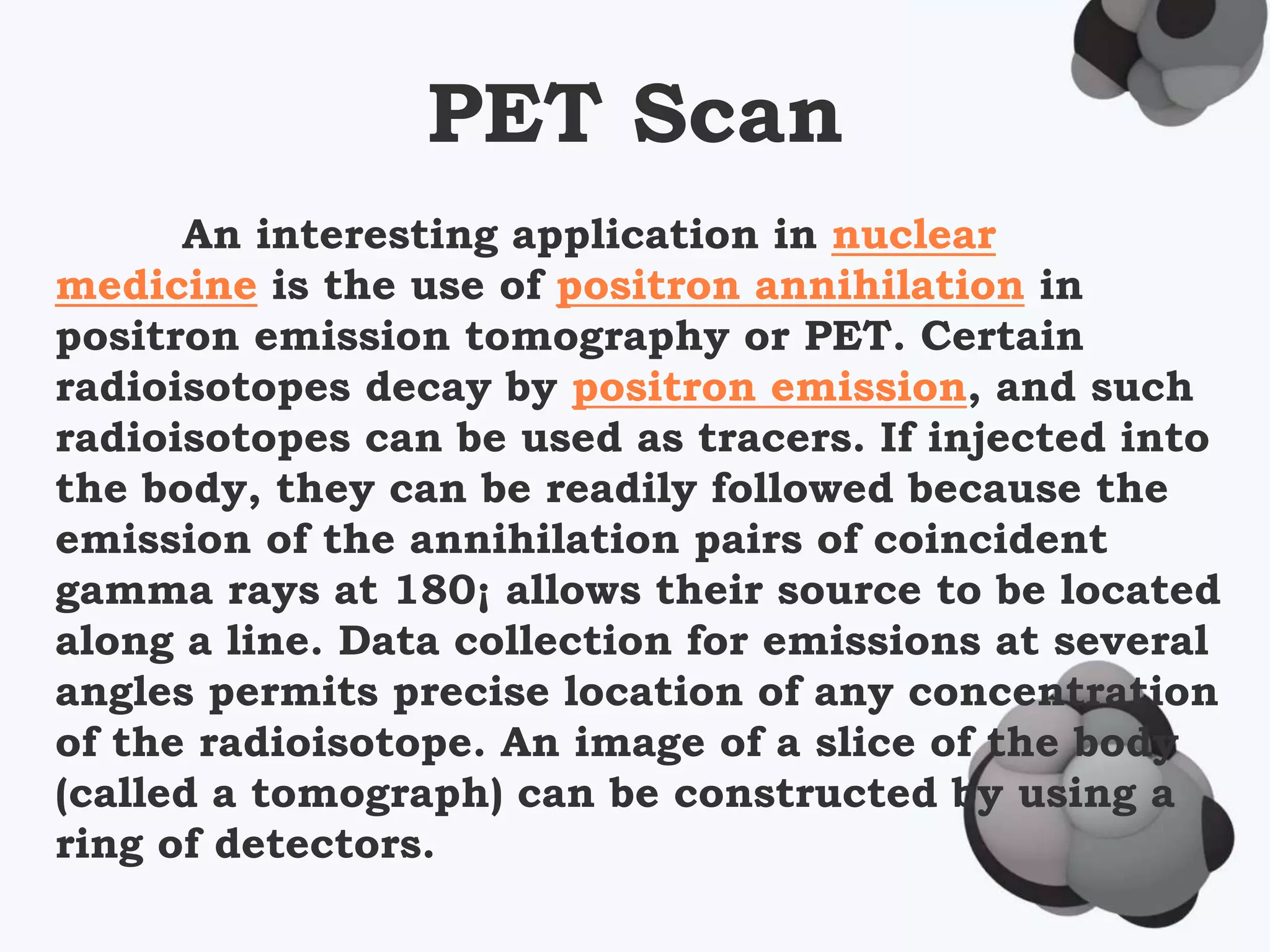 PET Scan
An interesting application in nuclear
medicine is the use of positron annihilation in
positron emission tomography or PET. Certain
radioisotopes decay by positron emission, and such
radioisotopes can be used as tracers. If injected into
the body, they can be readily followed because the
emission of the annihilation pairs of coincident
gamma rays at 180¡ allows their source to be located
along a line. Data collection for emissions at several
angles permits precise location of any concentration
of the radioisotope. An image of a slice of the body
(called a tomograph) can be constructed by using a
ring of detectors.
 