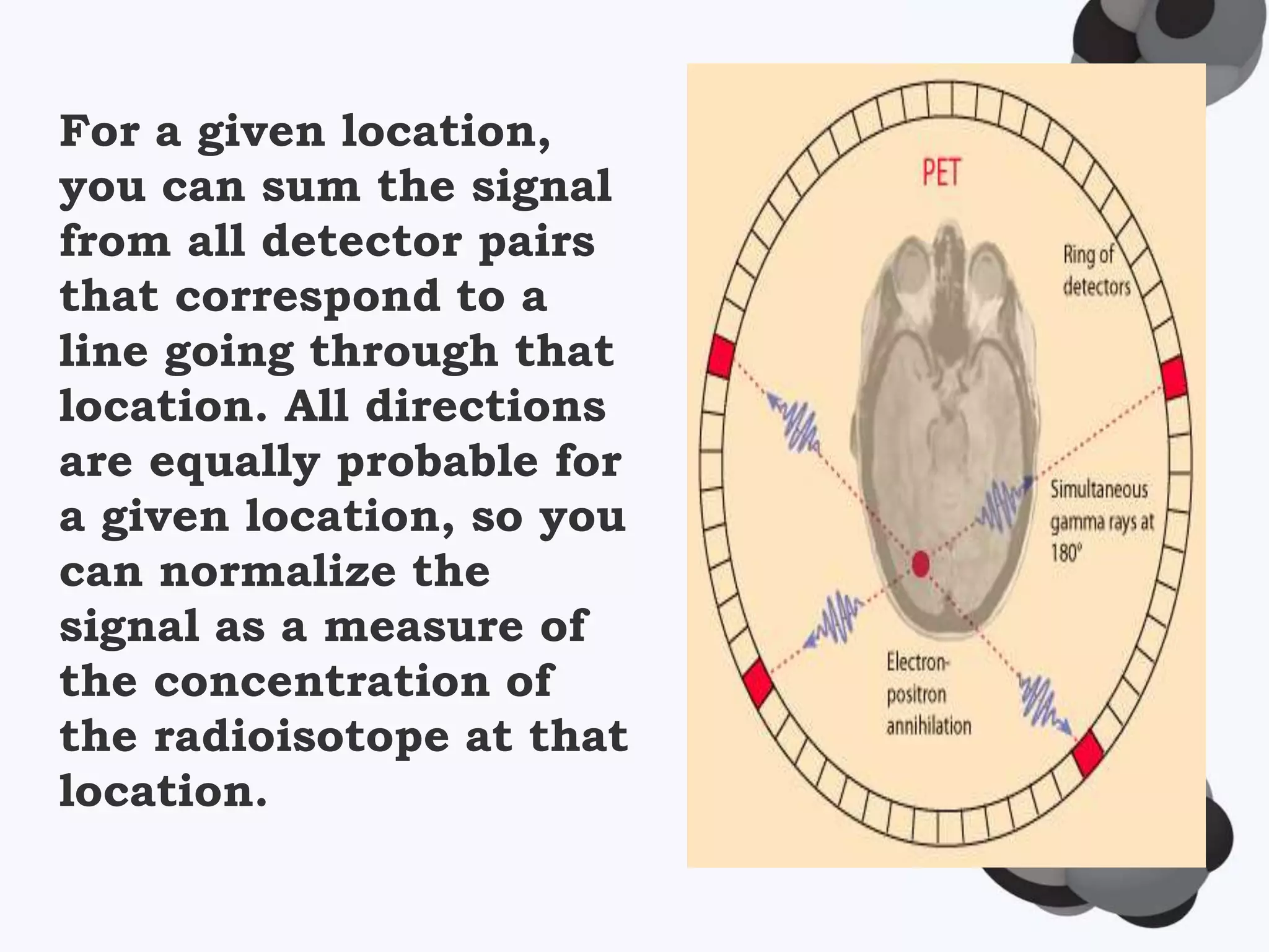 For a given location,
you can sum the signal
from all detector pairs
that correspond to a
line going through that
location. All directions
are equally probable for
a given location, so you
can normalize the
signal as a measure of
the concentration of
the radioisotope at that
location.
 