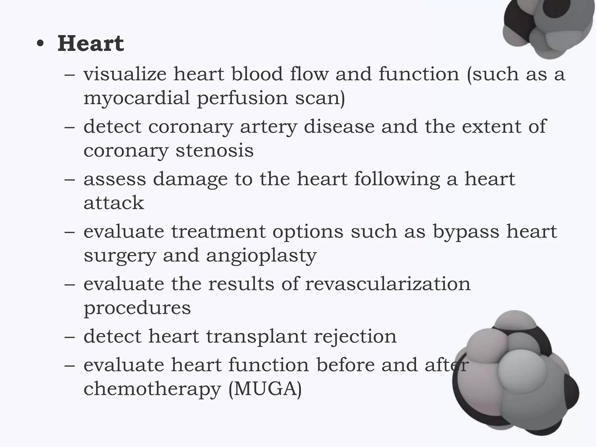 • Heart
– visualize heart blood flow and function (such as a
myocardial perfusion scan)
– detect coronary artery disease and the extent of
coronary stenosis
– assess damage to the heart following a heart
attack
– evaluate treatment options such as bypass heart
surgery and angioplasty
– evaluate the results of revascularization
procedures
– detect heart transplant rejection
– evaluate heart function before and after
chemotherapy (MUGA)
 