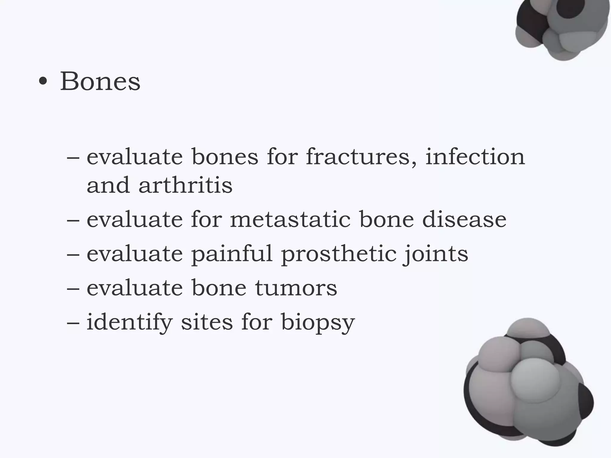 • Bones
– evaluate bones for fractures, infection
and arthritis
– evaluate for metastatic bone disease
– evaluate painful prosthetic joints
– evaluate bone tumors
– identify sites for biopsy
 