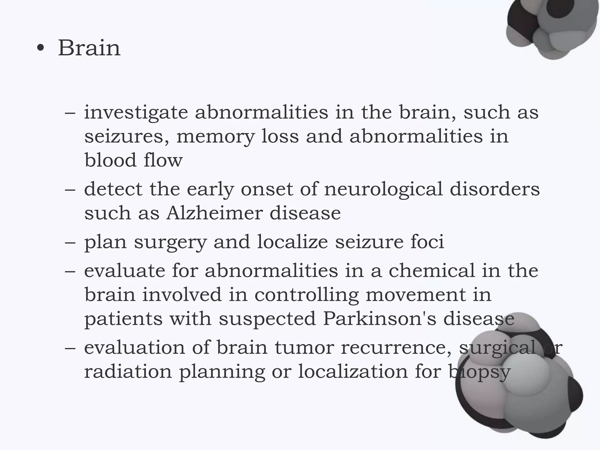 • Brain
– investigate abnormalities in the brain, such as
seizures, memory loss and abnormalities in
blood flow
– detect the early onset of neurological disorders
such as Alzheimer disease
– plan surgery and localize seizure foci
– evaluate for abnormalities in a chemical in the
brain involved in controlling movement in
patients with suspected Parkinson's disease
– evaluation of brain tumor recurrence, surgical or
radiation planning or localization for biopsy
 