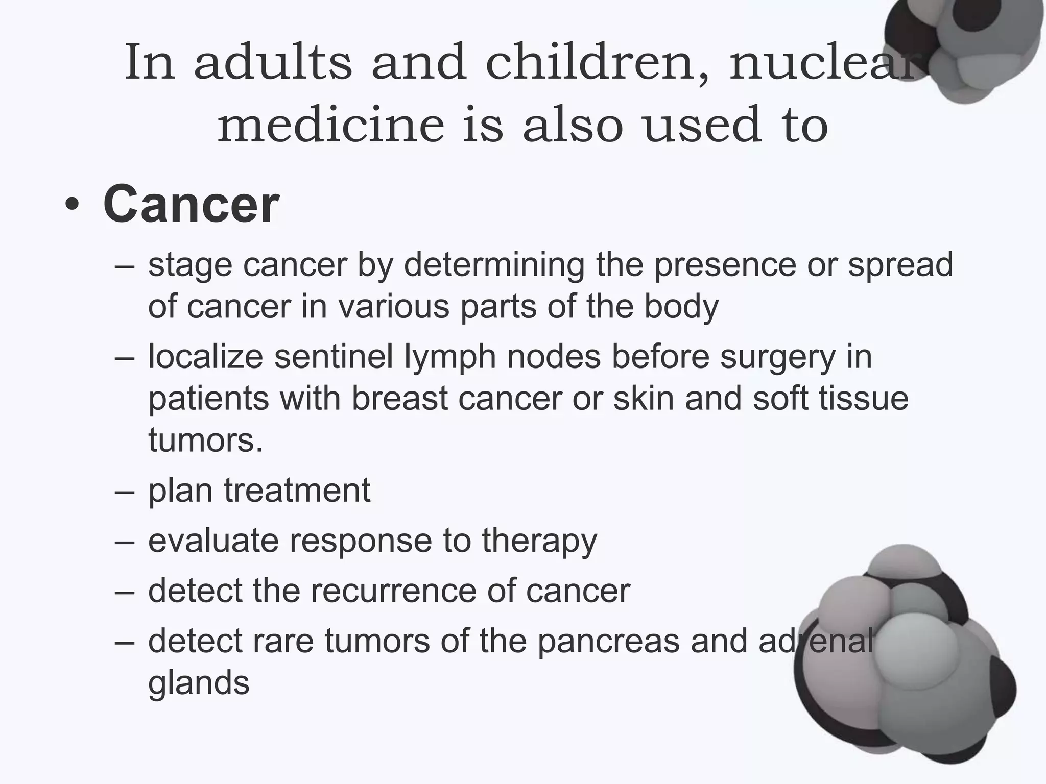 In adults and children, nuclear
medicine is also used to
• Cancer
– stage cancer by determining the presence or spread
of cancer in various parts of the body
– localize sentinel lymph nodes before surgery in
patients with breast cancer or skin and soft tissue
tumors.
– plan treatment
– evaluate response to therapy
– detect the recurrence of cancer
– detect rare tumors of the pancreas and adrenal
glands
 