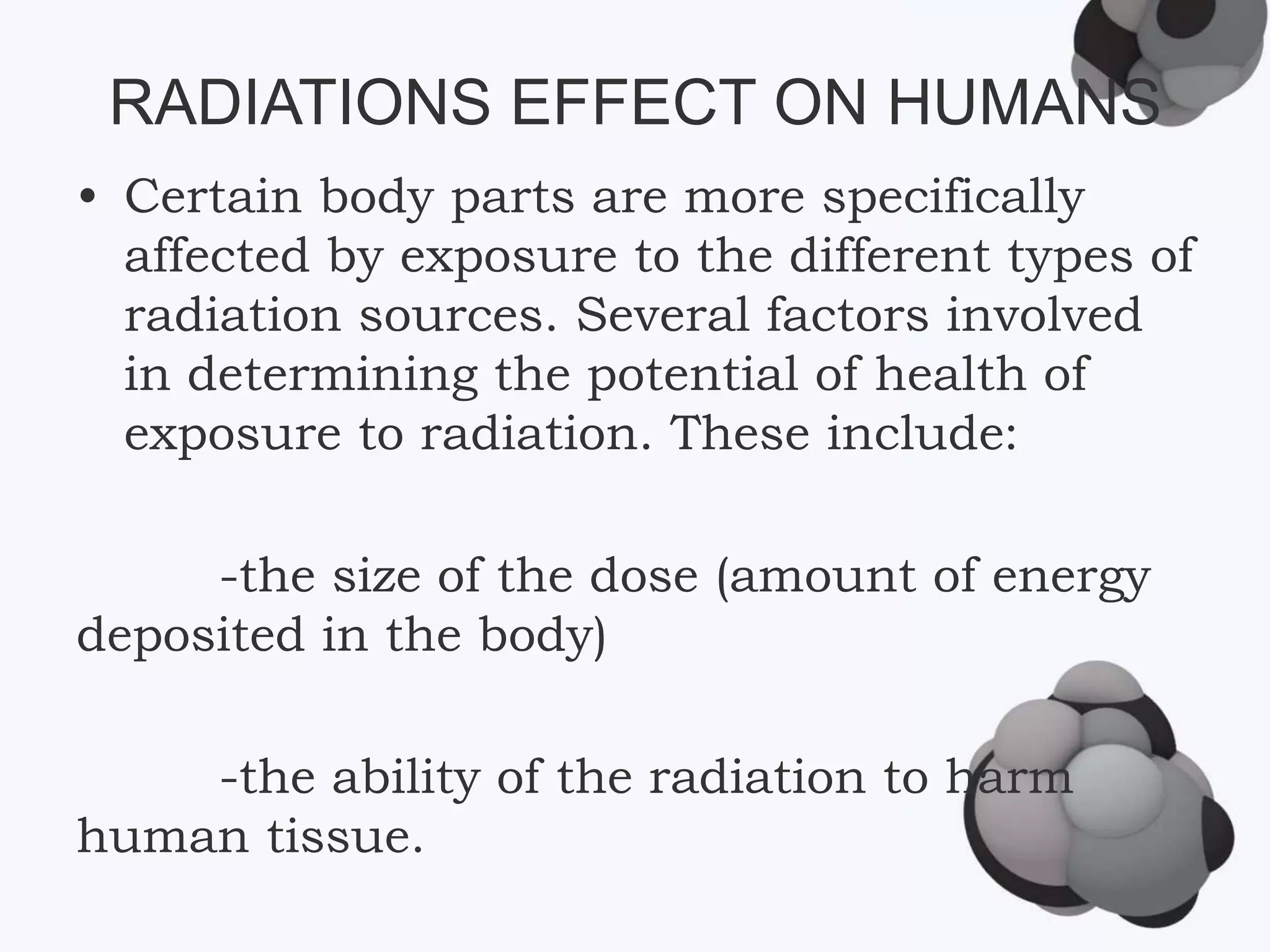 RADIATIONS EFFECT ON HUMANS
• Certain body parts are more specifically
affected by exposure to the different types of
radiation sources. Several factors involved
in determining the potential of health of
exposure to radiation. These include:
-the size of the dose (amount of energy
deposited in the body)
-the ability of the radiation to harm
human tissue.
 