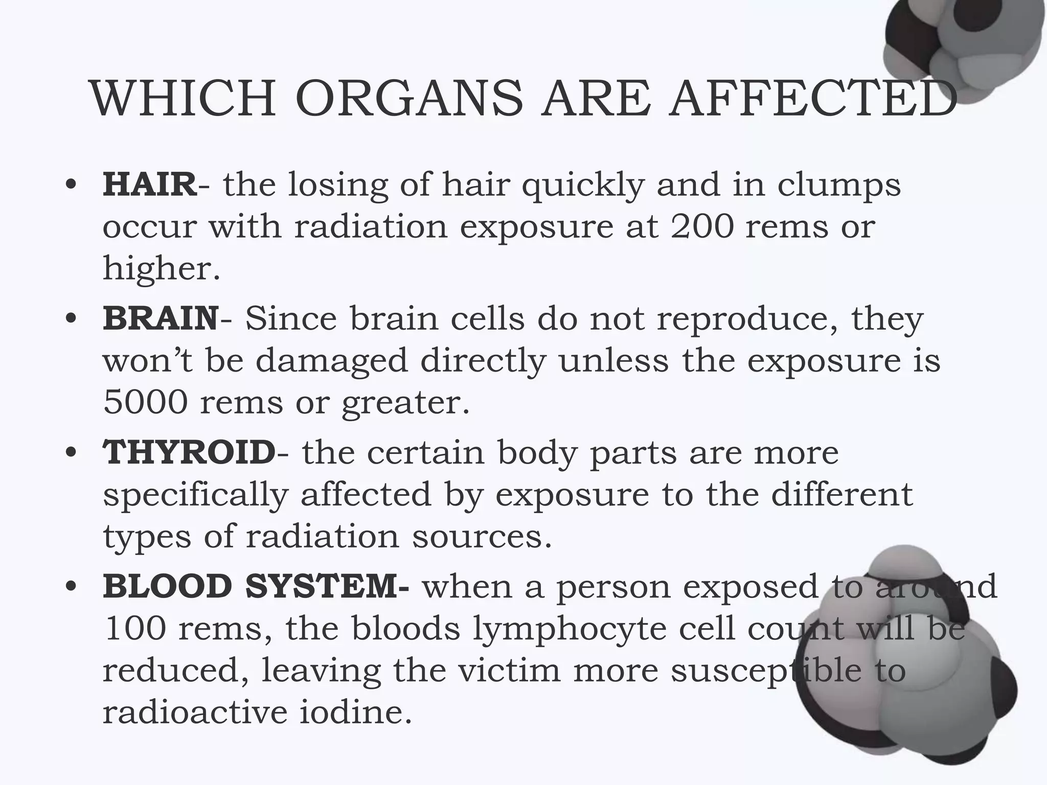 WHICH ORGANS ARE AFFECTED
• HAIR- the losing of hair quickly and in clumps
occur with radiation exposure at 200 rems or
higher.
• BRAIN- Since brain cells do not reproduce, they
won’t be damaged directly unless the exposure is
5000 rems or greater.
• THYROID- the certain body parts are more
specifically affected by exposure to the different
types of radiation sources.
• BLOOD SYSTEM- when a person exposed to around
100 rems, the bloods lymphocyte cell count will be
reduced, leaving the victim more susceptible to
radioactive iodine.
 