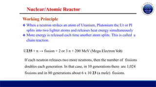 Nuclear/Atomic Reactor
Working Principle
❖ When a neutron strikes an atom of Uranium, Plutonium the Ur or Pl
splits into two lighter atoms and releases heat energy simultaneously
❖ More energy is released each time another atom splits. This is called a
chain reaction.
U235 + n → fission + 2 or 3 n + 200 MeV (Mega ElectronVolt)
If each neutron releases two more neutrons, then the number of fissions
doubles each generation. In that case, in 10 generations there are 1,024
fissions and in 80 generations about 6 x 10 23 (a mole) fissions.
 