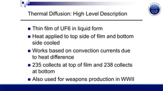 Thermal Diffusion: High Level Description
 Thin film of UF6 in liquid form
 Heat applied to top side of film and bottom
side cooled
 Works based on convection currents due
to heat difference
 235 collects at top of film and 238 collects
at bottom
 Also used for weapons production in WWII
 