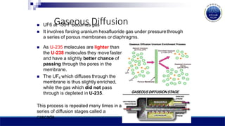 Gaseous Diffusion
 UF6 at 135 F becomes gas
 It involves forcing uranium hexafluoride gas under pressure through
a series of porous membranes or diaphragms.
 As U-235 molecules are lighter than
the U-238 molecules they move faster
and have a slightly better chance of
passing through the pores in the
membrane.
 The UF6 which diffuses through the
membrane is thus slightly enriched,
while the gas which did not pass
through is depleted in U-235.
This process is repeated many times in a
series of diffusion stages called a
cascade.
 