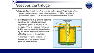 Gaseous Centrifuge
Principle: Rotation of cylinders creates a strong centrifugal force which
moves the heavier gas molecules containing U 238 to outside of
cylinder and lighter U235 molecules collect closer to the center.
 Centrifugal force in a cylinder spinning
rapidly on its vertical axis would
separate a gaseous mixture of two
isotopes. This is because the lighter
U-235 isotope would be less affected
by the action and could be drawn off
at the top center of the cylinder.
 A cascade system composedof
thousands of centrifuges could
produce a rich mixture.
 