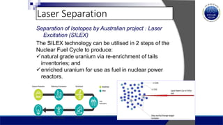 Laser Separation
Separation of Isotopes by Australian project : Laser
Excitation (SILEX)
The SILEX technology can be utilised in 2 steps of the
Nuclear Fuel Cycle to produce:
natural grade uranium via re-enrichment of tails
inventories; and
enriched uranium for use as fuel in nuclear power
reactors.
 