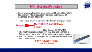 NR: Working Principle
• It is a process of splitting up of nucleus of fissionable material
like uranium into two or more fragments with release of
enormous amount of energy.
• The nucleus of U235 is bombarded with high energy neutrons
U235+0n1
Ba 141+Kr92+2.50n1+200 MeV
energy.
Ba = Barium Kr=Krypton
• The neutrons produced are very fast and can be made to
fission other nuclei of U235, thus setting up a chain reaction.
• Out of 2.5 neutrons released one neutron is used to sustain
the chain reaction.
1 eV = 1.6X10-19 joule.
1 MeV = 106 eV
 